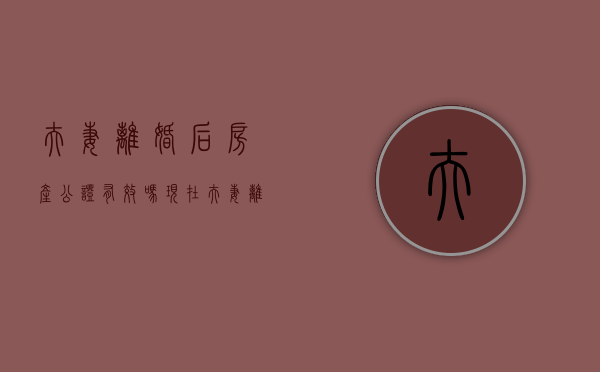 夫妻离婚后房产公证有效吗现在（夫妻离婚后房产公证有效吗多少钱）
