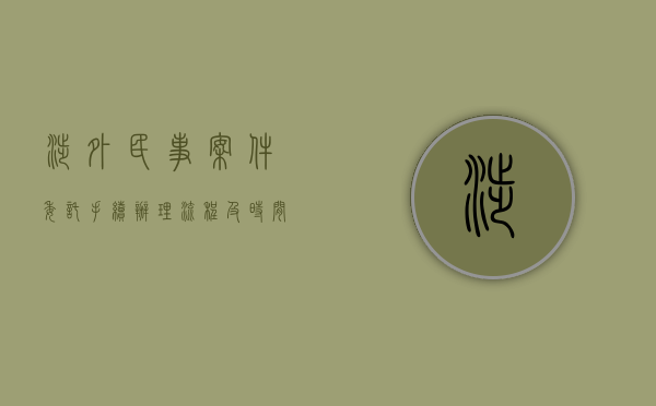 涉外民事案件委托手续办理流程及时间（涉外民事案件委托手续办理流程规定）