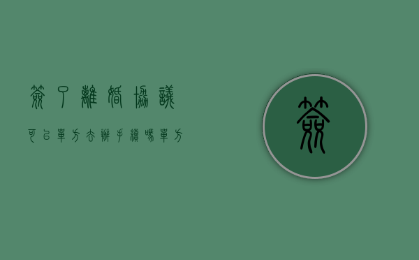 签了离婚协议可以单方去办手续吗（单方离婚手续办理程序）