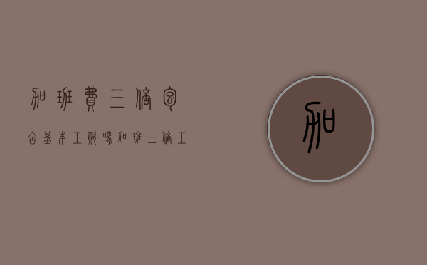 加班费三倍包含基本工资吗？（加班三倍工资是基本工资还是实际收入）