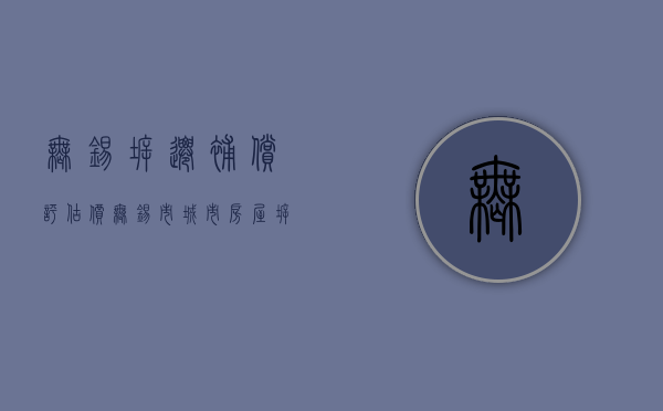 无锡拆迁补偿评估价（无锡市城市房屋拆迁评估技术规范）