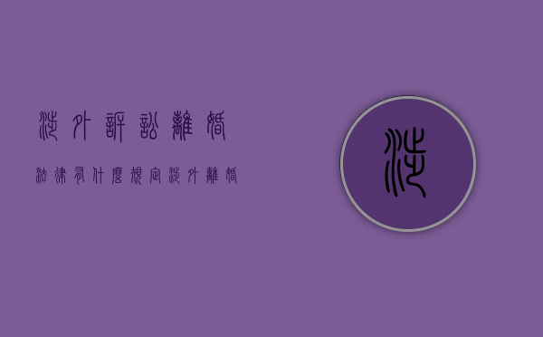 涉外诉讼离婚法律有什么规定（涉外离婚诉讼需要多长时间）