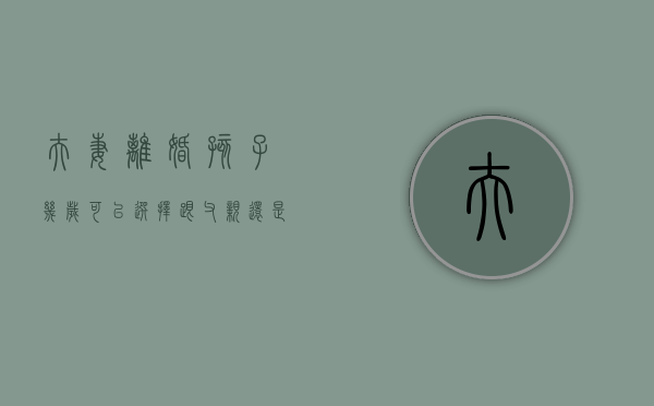 夫妻离婚,孩子几岁可以选择跟父亲还是母亲（离婚后孩子几岁可以选择跟谁）