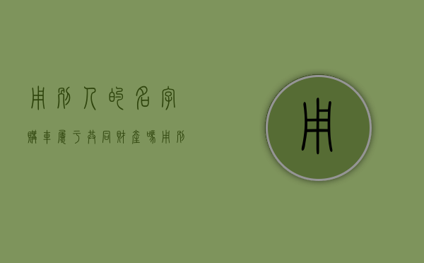 用别人的名字购车,属于共同财产吗（用别人名字买车）