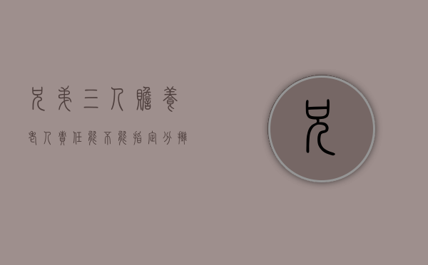 兄弟三人赡养老人责任能不能指定分摊（三兄弟赡养老人最好办法）