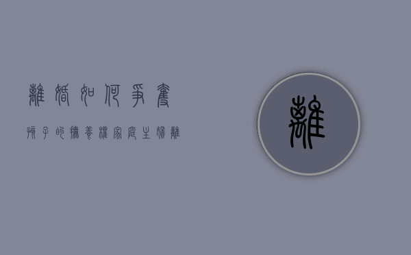 离婚如何争夺孩子的抚养权（家庭主妇离婚怎么争取孩子的抚养权）