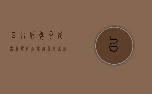 以未成年子女名义买房产权归属（以未成年子女名义买房有什么弊端）