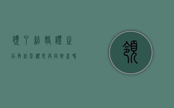 领了结婚证之后再给彩礼是共同财产吗（领证之后再给彩礼属于共同财产吗?）