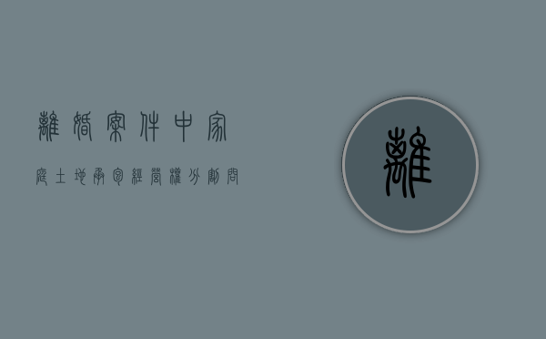 离婚案件中家庭土地承包经营权分割问题有哪些（夫妻离婚承包土地怎么分）