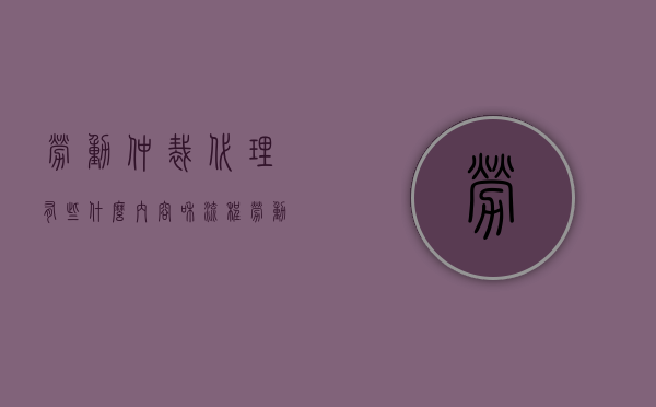 劳动仲裁代理有些什么内容和流程（劳动仲裁代理人范围）
