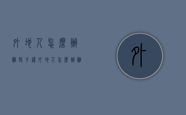 外地人怎么办离婚手续（外地人怎么办离婚手续流程）