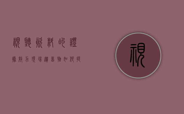 视听资料的证据效力，现场遗留物如何提取（视听材料证据种类包括）