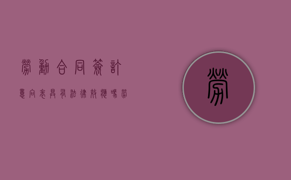 劳动合同签订意向表具有法律效应吗？（劳动合同签字了反悔有效吗）