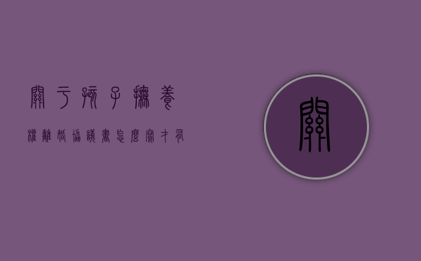 关于孩子抚养权离婚协议书怎么写才有效（关于孩子抚养权离婚协议书怎么写好）