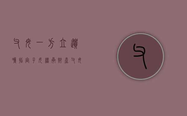 父母一方立遗嘱指定子女继承财产（父母一方立遗嘱指定子女有效吗）