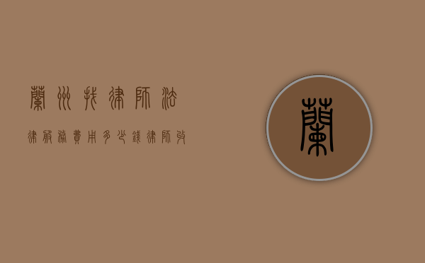 兰州找律师法律服务费用多少钱,律师收费参考标准（兰州律师费用是多少）