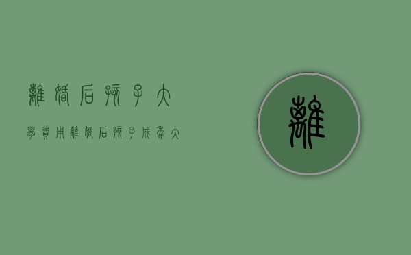 离婚后孩子大学费用（离婚后孩子成年大学抚养费）