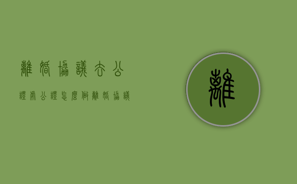 离婚协议去公证处公证怎么做（离婚协议公证是什么意思）