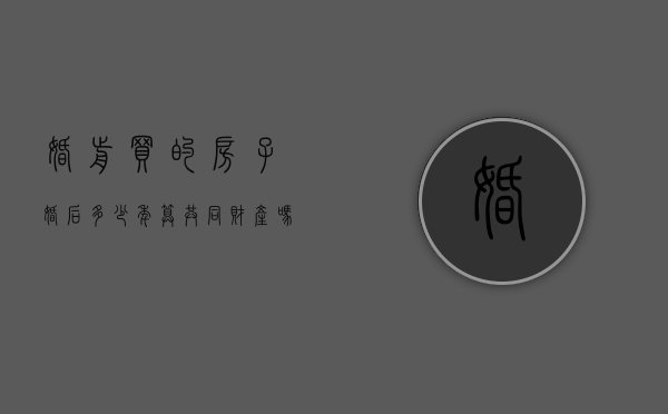 婚前买的房子婚后多少年算共同财产吗（2022年婚前买的房子婚后算共同财产吗）