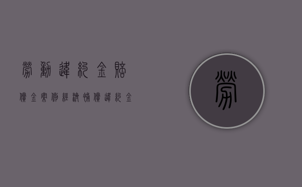劳动违约金赔偿金案例（经济补偿 违约金 赔偿金）