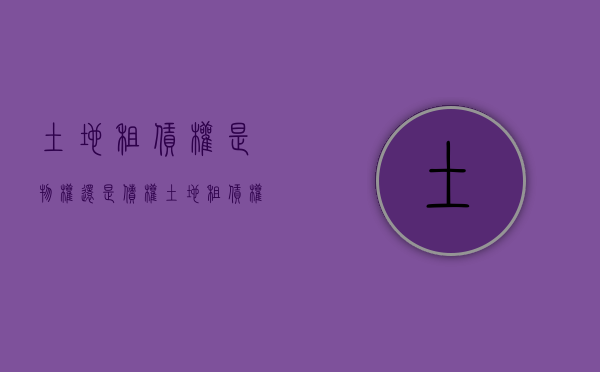 土地租赁权是物权还是债权（土地租赁权属于什么权）