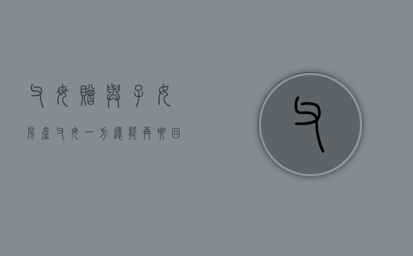 父母赠与子女房产父母一方还能再要回去吗（父母一方赠予子女的房产,另一方有权取消赠予吗）