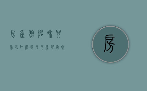 房产赠与和买卖有什么区别?（房产买卖和赠与哪个划算）