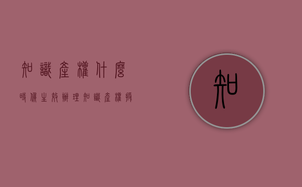 知识产权什么时候生效（办理知识产权授权需要多长时间）