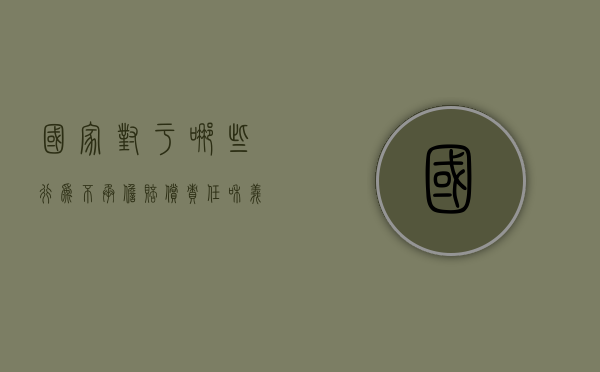 国家对于哪些行为不承担赔偿责任和义务（国家对下列哪些行为不承担赔偿责任）
