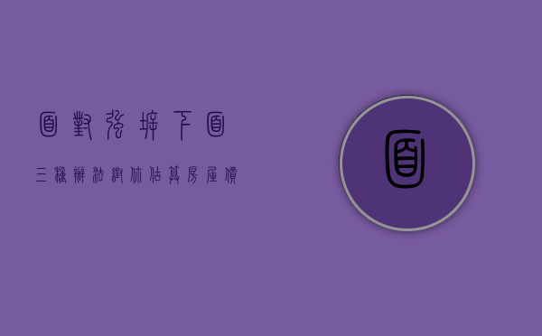 面对强拆，下面三种办法帮你估算房屋价值（强拆的范围包含什么）