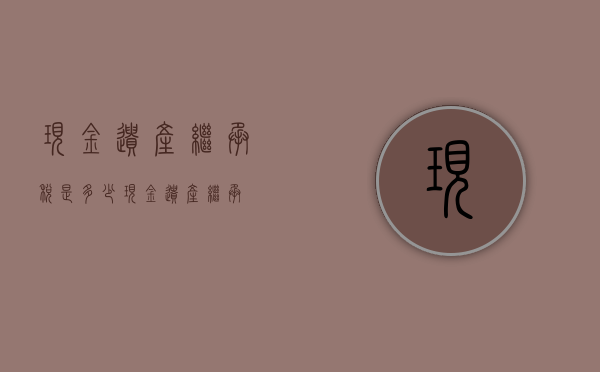 现金遗产继承税是多少（现金遗产继承）