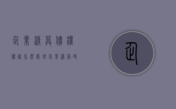 企业清算债权债务怎么处理？（企业清算时资产如何处置）