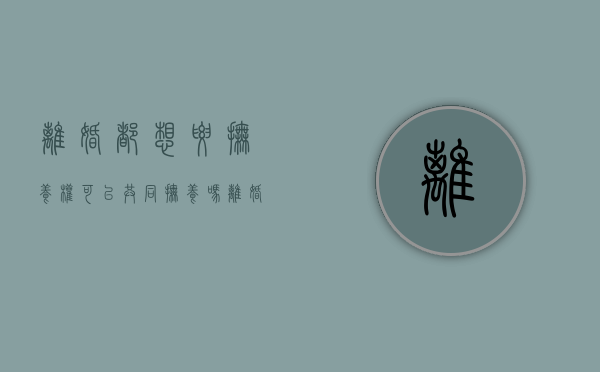 离婚都想要抚养权,可以共同抚养吗(离婚两方都想要孩子) 离婚都想要抚养权,可以共同抚养吗(离婚两方都想要孩子)