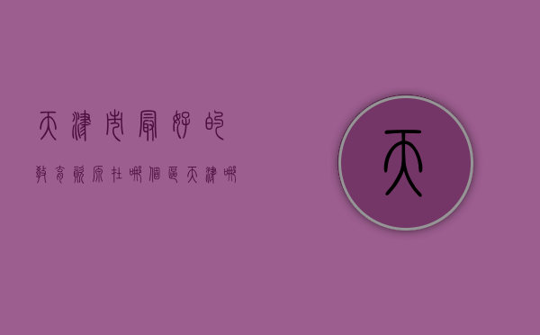 天津市最好的教育资源在哪个区?（天津哪个区的教育资源好）