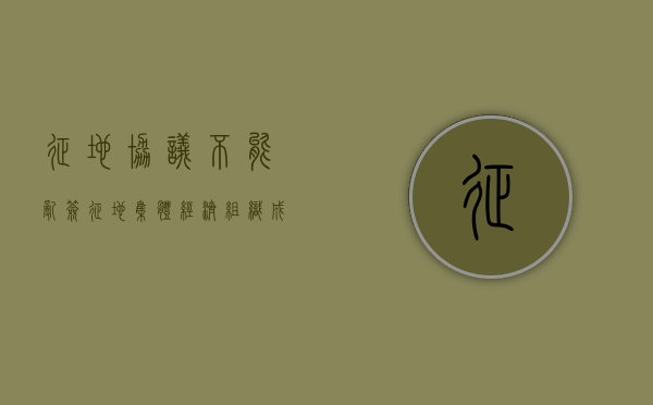 征地协议不能乱签（征地集体经济组织成员资格）