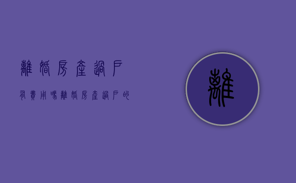 离婚房产过户有费用吗（离婚房产过户的费用）