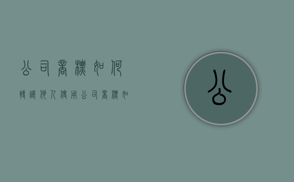 公司商标如何转让他人使用（公司商标如何转给个人）
