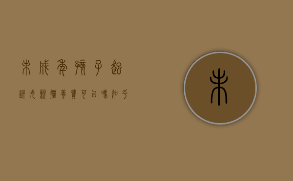 未成年孩子起诉母亲抚养费可以吗知乎文章（未成年起诉父母负担抚养费,谁能做法定代理人）