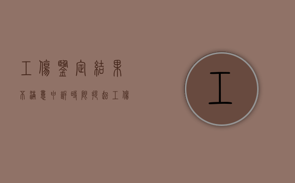 工伤鉴定结果不满意申诉时限（提起工伤鉴定的申请诉讼时效中断吗?）