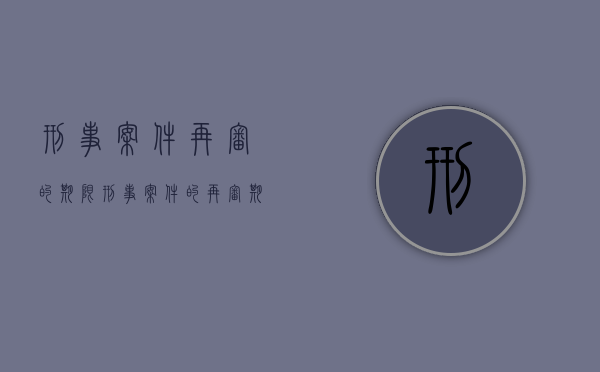 刑事案件再审的期限(刑事案件的再审期限) 刑事案件再审的期限(刑事案件的再审期限)
