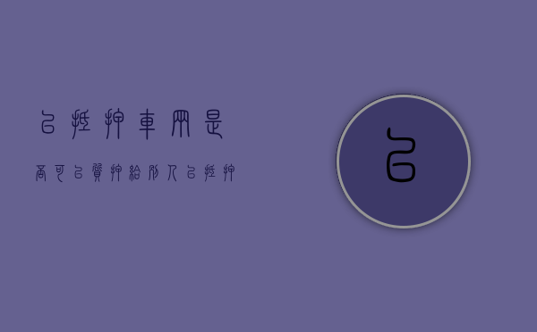 已抵押车辆是否可以质押给别人（已抵押车辆是否可以质押过户）