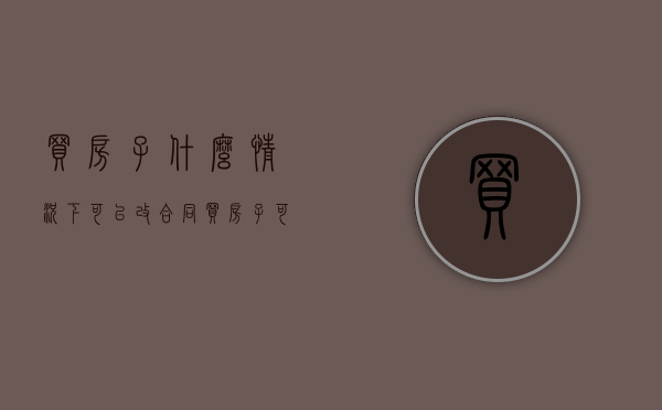 买房子什么情况下可以改合同（买房子可以改合同吗）