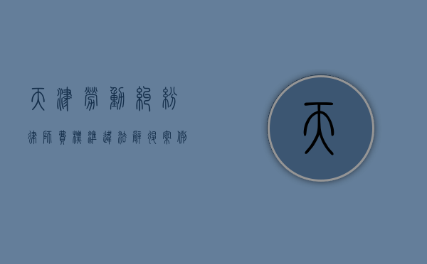 天津劳动纠纷律师费标准(违法辞退案例) 天津劳动纠纷律师费标准(违法辞退案例)