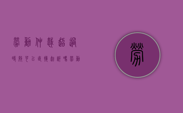劳动仲裁超过时效可以直接起诉吗（劳动仲裁时效过了法院如何处理）