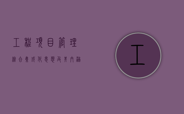 工程项目管理综合集成化思想及其内涵有哪些（项目集成管理的主要内容有哪些）