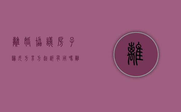 离婚协议房子归女方男方起诉有用吗（离婚协议房子归男方,房产证是女方名字,房子算谁的）