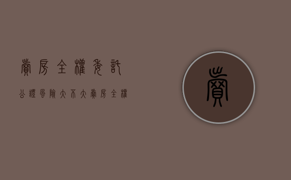 卖房全权委托公证风险大不大（卖房全权委托公证风险有多大）