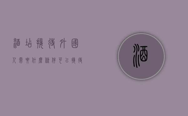 酒店接待外国人需要什么条件（可以接待外国人住宿的酒店有要求吗）