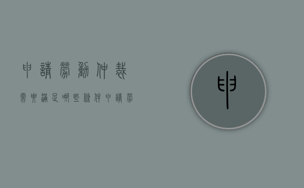 申请劳动仲裁需要满足哪些条件（申请劳动仲裁的条件有哪些?）