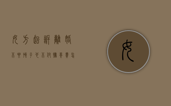 女方起诉离婚不要孩子也不付抚养费怎么办（女方不抚养小孩可以起诉吗）